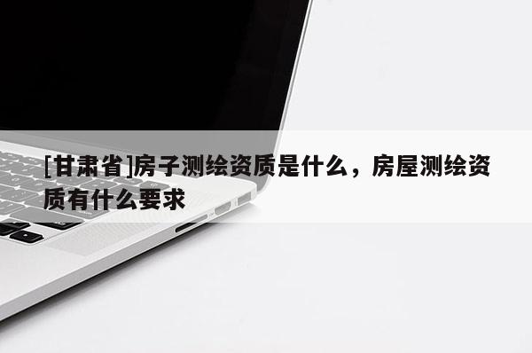 [甘肃省]房子测绘资质是什么，房屋测绘资质有什么要求
