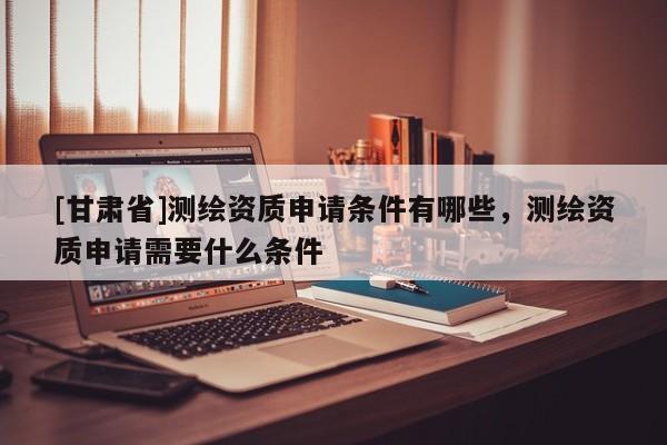 [甘肃省]测绘资质申请条件有哪些，测绘资质申请需要什么条件