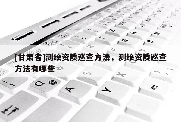 [甘肃省]测绘资质巡查方法，测绘资质巡查方法有哪些