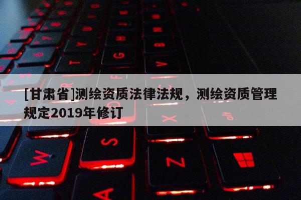 [甘肃省]测绘资质法律法规，测绘资质管理规定2019年修订