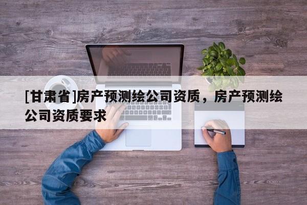 [甘肃省]房产预测绘公司资质，房产预测绘公司资质要求