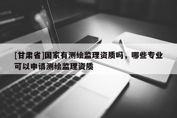[甘肃省]国家有测绘监理资质吗，哪些专业可以申请测绘监理资质