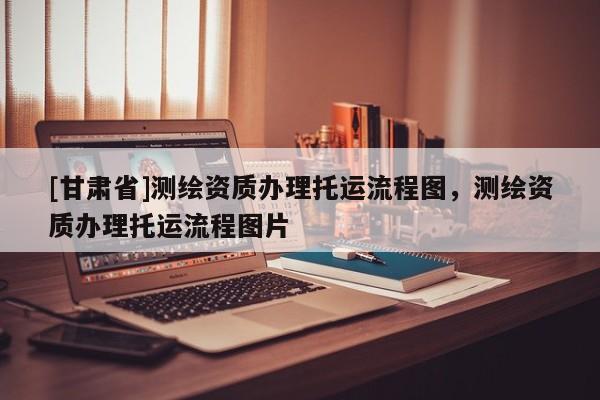 [甘肃省]测绘资质办理托运流程图，测绘资质办理托运流程图片