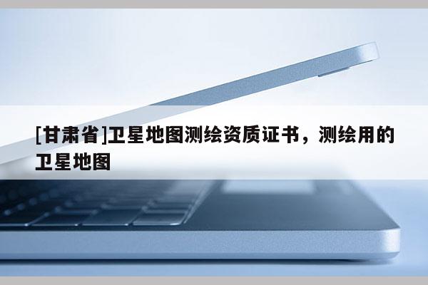 [甘肃省]卫星地图测绘资质证书，测绘用的卫星地图