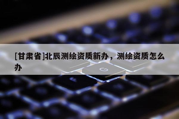[甘肃省]北辰测绘资质新办，测绘资质怎么办