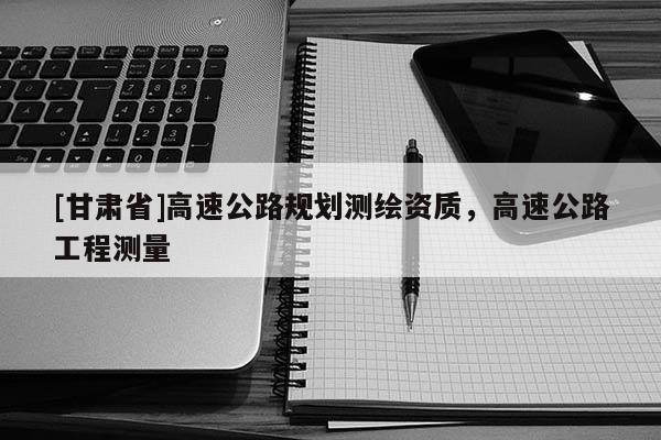 [甘肃省]高速公路规划测绘资质，高速公路工程测量