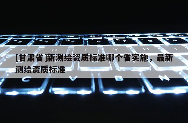 [甘肃省]新测绘资质标准哪个省实施，最新测绘资质标准