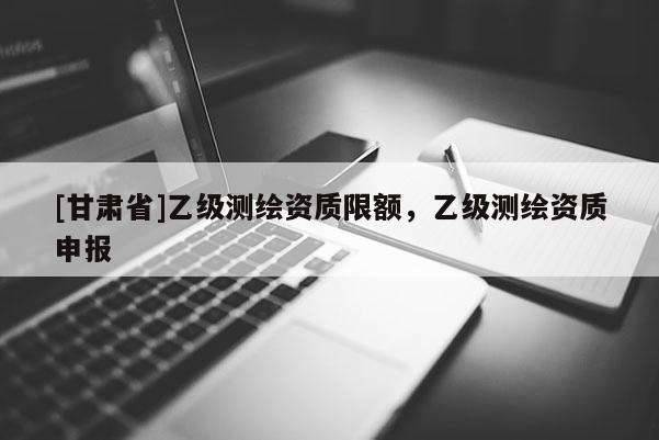 [甘肃省]乙级测绘资质限额，乙级测绘资质申报