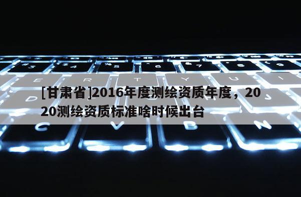 [甘肃省]2016年度测绘资质年度，2020测绘资质标准啥时候出台