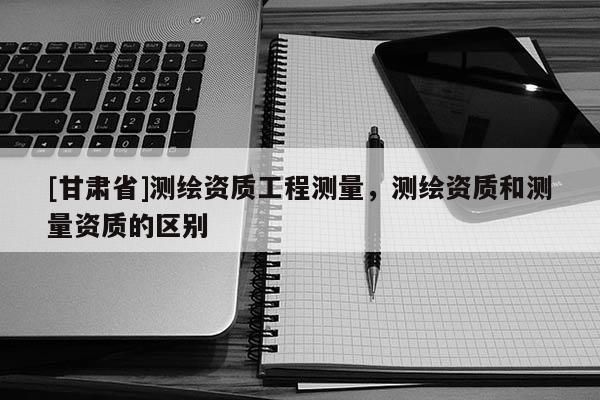 [甘肃省]测绘资质工程测量，测绘资质和测量资质的区别