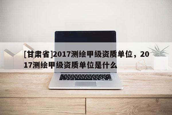 [甘肃省]2017测绘甲级资质单位，2017测绘甲级资质单位是什么