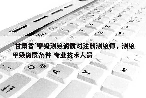 [甘肃省]甲级测绘资质对注册测绘师，测绘甲级资质条件 专业技术人员