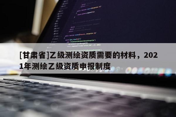 [甘肃省]乙级测绘资质需要的材料，2021年测绘乙级资质申报制度