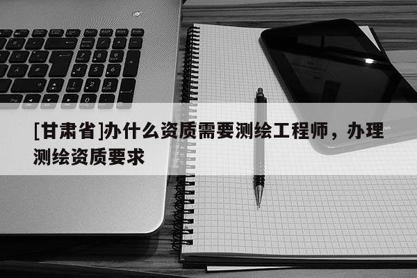 [甘肃省]办什么资质需要测绘工程师，办理测绘资质要求