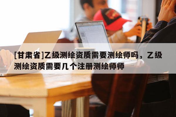 [甘肃省]乙级测绘资质需要测绘师吗，乙级测绘资质需要几个注册测绘师师