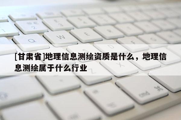 [甘肃省]地理信息测绘资质是什么，地理信息测绘属于什么行业