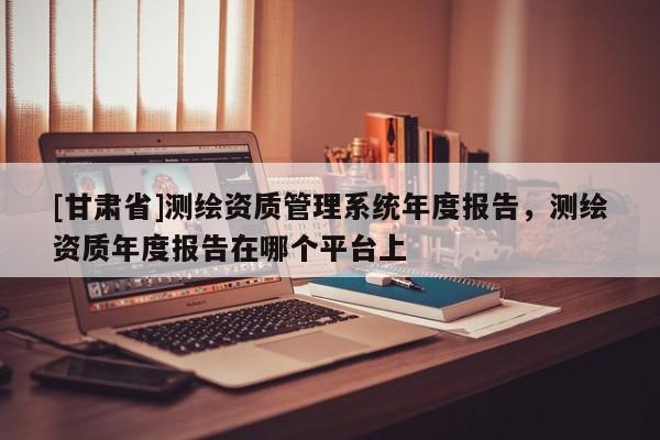 [甘肃省]测绘资质管理系统年度报告，测绘资质年度报告在哪个平台上