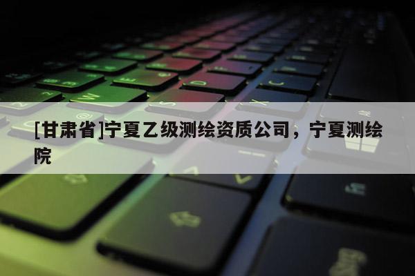 [甘肃省]宁夏乙级测绘资质公司，宁夏测绘院