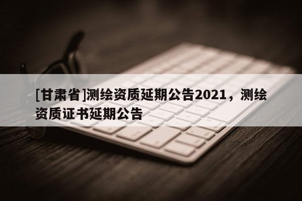 [甘肃省]测绘资质延期公告2021，测绘资质证书延期公告