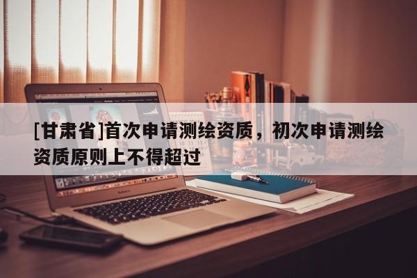 [甘肃省]首次申请测绘资质，初次申请测绘资质原则上不得超过