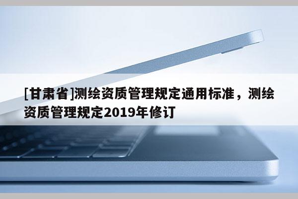 [甘肃省]测绘资质管理规定通用标准，测绘资质管理规定2019年修订