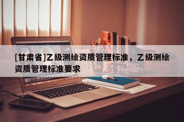 [甘肃省]乙级测绘资质管理标准，乙级测绘资质管理标准要求