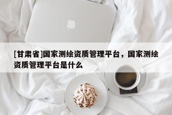 [甘肃省]国家测绘资质管理平台，国家测绘资质管理平台是什么