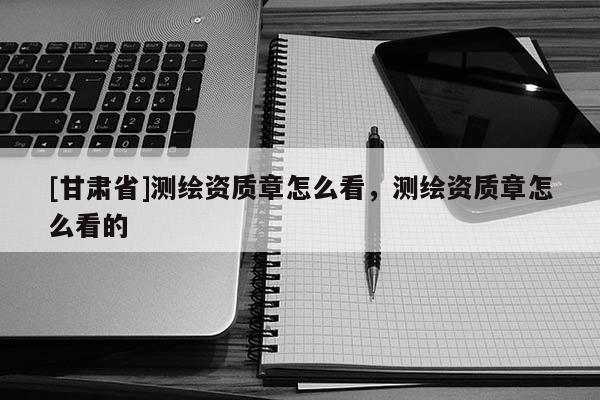 [甘肃省]测绘资质章怎么看，测绘资质章怎么看的