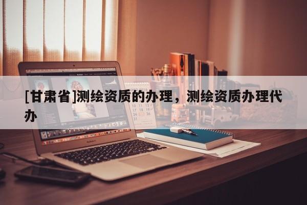 [甘肃省]测绘资质的办理，测绘资质办理代办