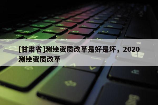 [甘肃省]测绘资质改革是好是坏，2020测绘资质改革