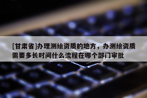 [甘肃省]办理测绘资质的地方，办测绘资质需要多长时间什么流程在哪个部门审批