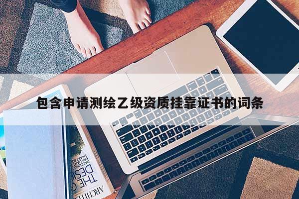 包含申请测绘乙级资质挂靠证书的词条