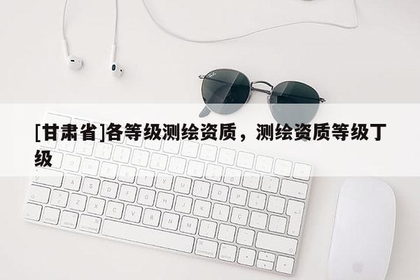 [甘肃省]各等级测绘资质，测绘资质等级丁级