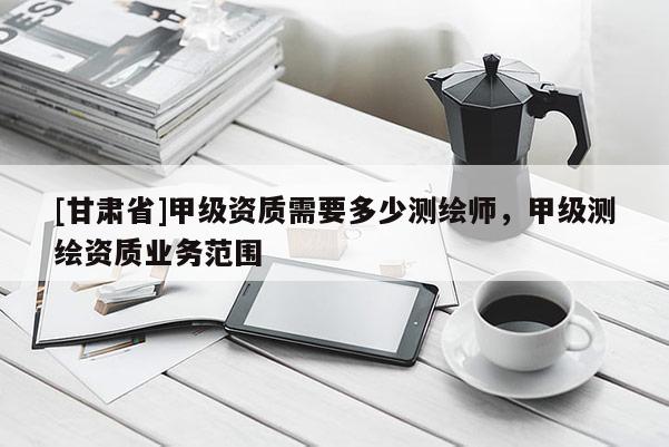 [甘肃省]甲级资质需要多少测绘师，甲级测绘资质业务范围