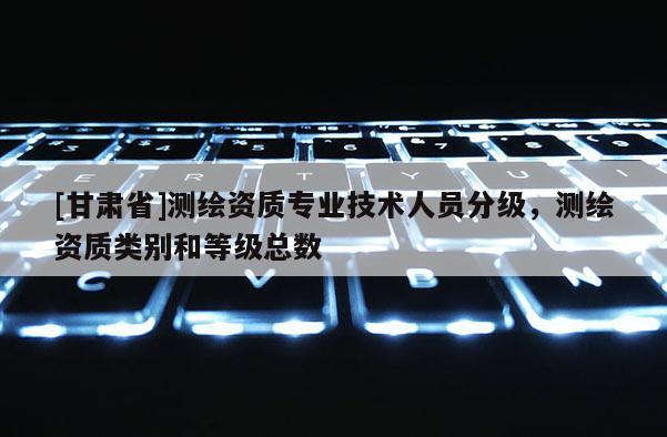 [甘肃省]测绘资质专业技术人员分级，测绘资质类别和等级总数