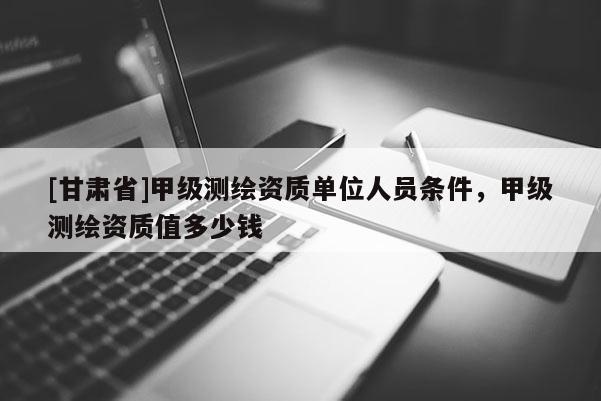[甘肃省]甲级测绘资质单位人员条件，甲级测绘资质值多少钱