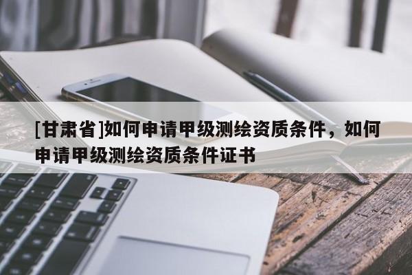 [甘肃省]如何申请甲级测绘资质条件，如何申请甲级测绘资质条件证书