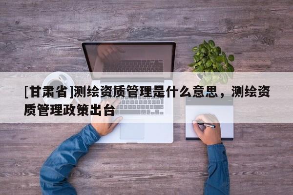 [甘肃省]测绘资质管理是什么意思，测绘资质管理政策出台