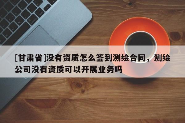 [甘肃省]没有资质怎么签到测绘合同，测绘公司没有资质可以开展业务吗
