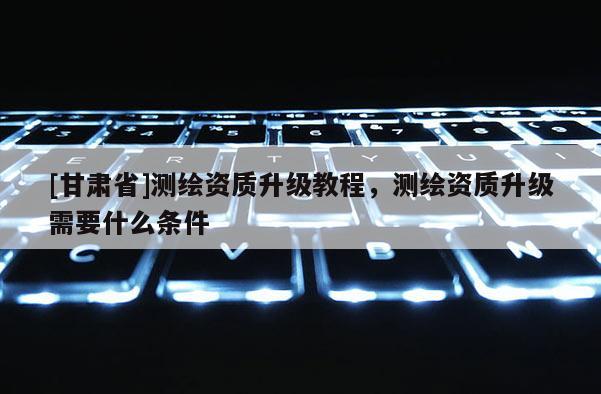 [甘肃省]测绘资质升级教程，测绘资质升级需要什么条件
