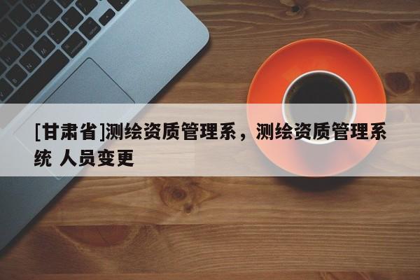 [甘肃省]测绘资质管理系，测绘资质管理系统 人员变更