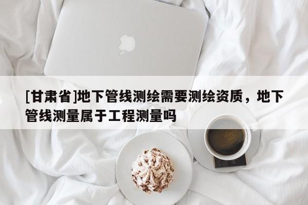 [甘肃省]地下管线测绘需要测绘资质，地下管线测量属于工程测量吗