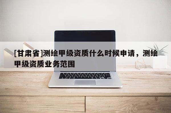 [甘肃省]测绘甲级资质什么时候申请，测绘甲级资质业务范围