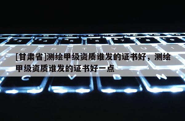 [甘肃省]测绘甲级资质谁发的证书好，测绘甲级资质谁发的证书好一点