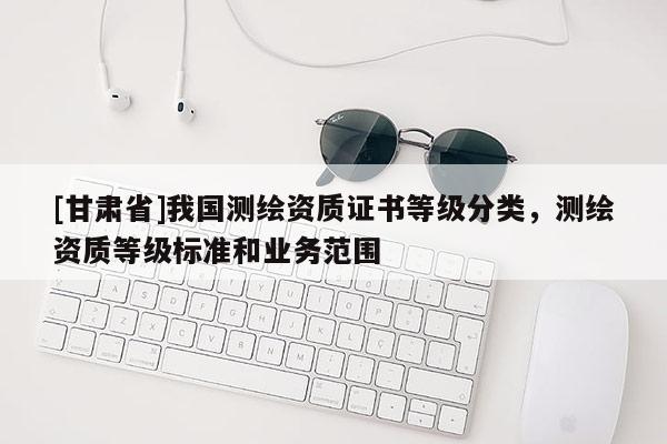 [甘肃省]我国测绘资质证书等级分类，测绘资质等级标准和业务范围