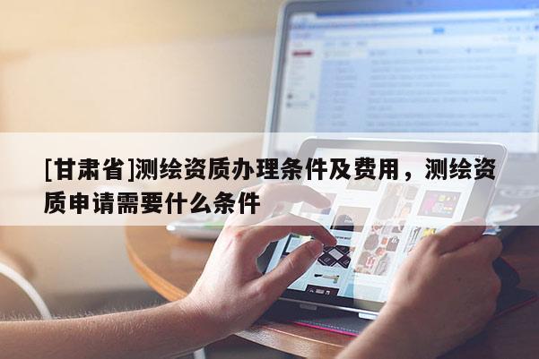 [甘肃省]测绘资质办理条件及费用，测绘资质申请需要什么条件