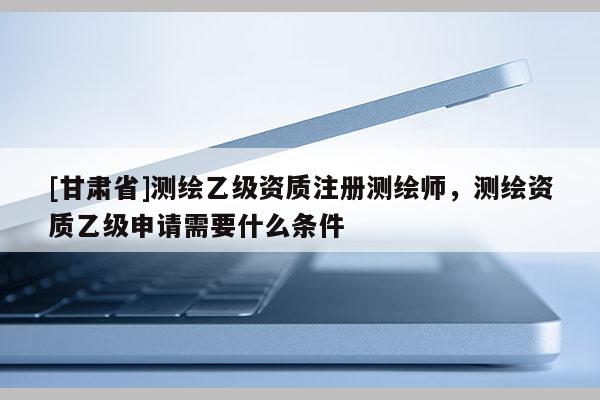 [甘肃省]测绘乙级资质注册测绘师，测绘资质乙级申请需要什么条件