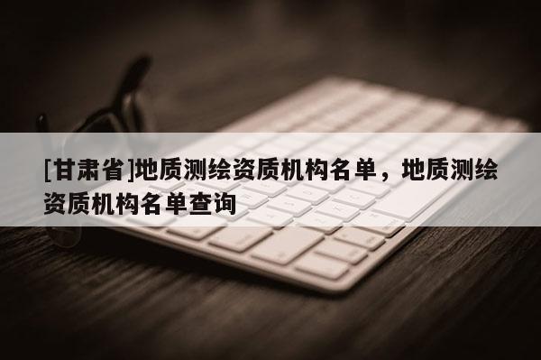 [甘肃省]地质测绘资质机构名单，地质测绘资质机构名单查询