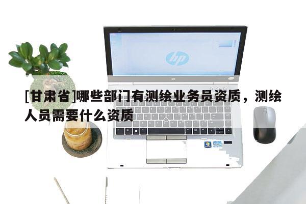 [甘肃省]哪些部门有测绘业务员资质，测绘人员需要什么资质