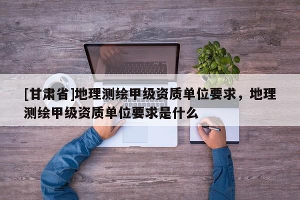 [甘肃省]地理测绘甲级资质单位要求，地理测绘甲级资质单位要求是什么